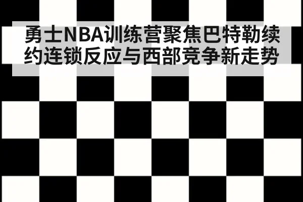 勇士NBA训练营聚焦巴特勒续约连锁反应与西部竞争新走势